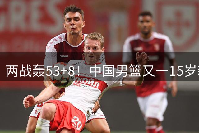 两战轰53+8！中国男篮又一15岁新星崛起：曾获赞广东最强小学生