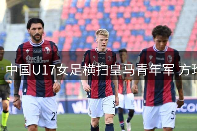 中国U17女足横扫皇马青年军 方珍珠戴帽闪耀揭幕战