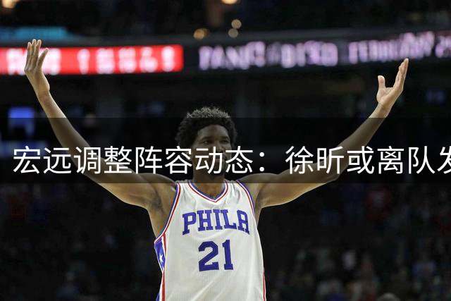 宏远调整阵容动态：徐昕或离队发展 热身赛力克劲旅