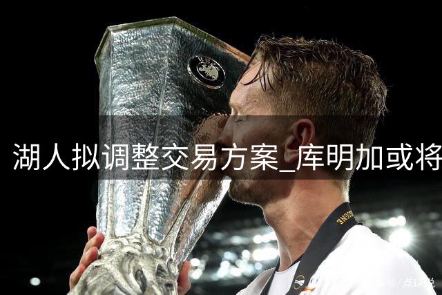 湖人拟调整交易方案 库明加或将出任首发大前锋
