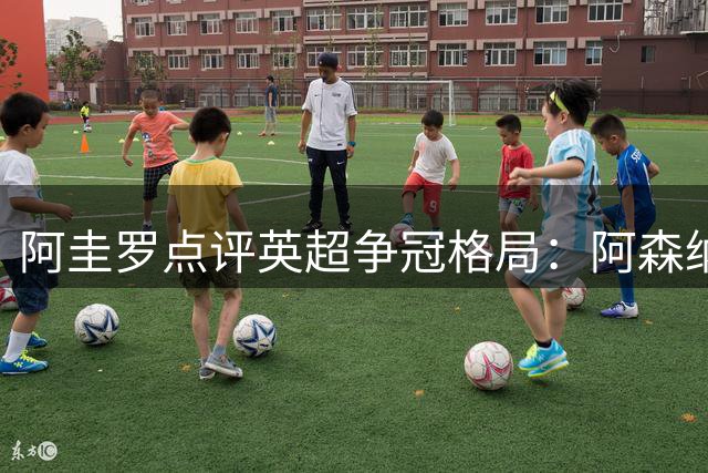 阿圭罗点评英超争冠格局：阿森纳领跑 维拉崛起